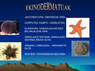 JAIOTZEKO ERA: OBIPAROAK DIRA.

GORPUTZA: KAMPO – ESKELETOA.

ELIKADURA :HARAGIJALEAK EDO
BELARJALEAK DIRA.

ZIRKULAZIO SISTEMA: ZIRKULAZIO
SISTEMA IREKIA DUTE.

ARNASA: LARRUAZAL - ARNASKETA
DUTE.

NON BIZI: ITSASONDOAN BIZI DIRA.
 