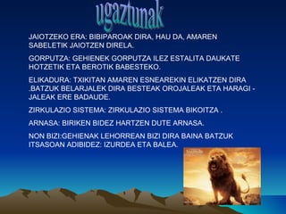 JAIOTZEKO ERA: BIBIPAROAK DIRA, HAU DA, AMAREN
SABELETIK JAIOTZEN DIRELA.
GORPUTZA: GEHIENEK GORPUTZA ILEZ ESTALITA DAUKATE
HOTZETIK ETA BEROTIK BABESTEKO.
ELIKADURA: TXIKITAN AMAREN ESNEAREKIN ELIKATZEN DIRA
.BATZUK BELARJALEK DIRA BESTEAK OROJALEAK ETA HARAGI -
JALEAK ERE BADAUDE.
ZIRKULAZIO SISTEMA: ZIRKULAZIO SISTEMA BIKOITZA .
ARNASA: BIRIKEN BIDEZ HARTZEN DUTE ARNASA.
NON BIZI:GEHIENAK LEHORREAN BIZI DIRA BAINA BATZUK
ITSASOAN ADIBIDEZ: IZURDEA ETA BALEA.
 