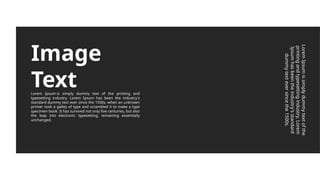 Image
Text
Lorem Ipsum is simply dummy text of the printing and
typesetting industry. Lorem Ipsum has been the industry's
standard dummy text ever since the 1500s, when an unknown
printer took a galley of type and scrambled it to make a type
specimen book. It has survived not only five centuries, but also
the leap into electronic typesetting, remaining essentially
unchanged.
Lorem
Ipsum
is
simply
dummy
text
of
the
printing
and
typesetting
industry.
Lorem
Ipsum
has
been
the
industry's
standard
dummy
text
ever
since
the
1500s.
 