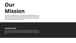 Our
Mission
Lorem Ipsum is simply dummy text of the printing and typesetting industry. Lorem
Ipsum has been the industry's standard dummy text ever since the 1500s, when an
unknown printer took a galley of type and scrambled it to make a type specimen
book. It has survived not only five centuries, but also the leap into electronic
typesetting, remaining essentially unchanged.
Lorem Ipsum is simply dummy text of the printing and typesetting industry. Lorem
Ipsum has been the industry's standard dummy text ever since the 1500s, when an
unknown printer took a galley of type and scrambled it to make a type specimen
book
Example Text
 