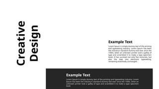 Creative
Design
Lorem Ipsum is simply dummy text of the printing
and typesetting industry. Lorem Ipsum has been
the industry's standard dummy text ever since the
1500s, when an unknown printer took a galley of
type and scrambled it to make a type specimen
book. It has survived not only five centuries, but
also the leap into electronic typesetting,
remaining essentially unchanged.
Lorem Ipsum is simply dummy text of the printing and typesetting industry. Lorem
Ipsum has been the industry's standard dummy text ever since the 1500s, when an
unknown printer took a galley of type and scrambled it to make a type specimen
book
Example Text
Example Text
 