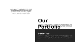 Our
Portfolio
Lorem Ipsum is simply dummy text of the printing and typesetting industry. Lorem
Ipsum has been the industry's standard dummy text ever since the 1500s, when an
unknown printer took a galley of type and scrambled it to make a type specimen
book.
Lorem Ipsum is simply dummy text of the
printing and typesetting industry. Lorem
Ipsum has been the industry's standard
dummy text ever since the 1500s.
Lorem Ipsum is simply dummy text of the printing and typesetting industry. Lorem
Ipsum has been the industry's standard dummy text ever since the 1500s, when an
unknown printer took a galley of type and scrambled it to make a type specimen
book
Example Text
 