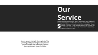 Our
Service
s
Lorem Ipsum is simply dummy text of the printing and typesetting
industry. Lorem Ipsum has been the industry's standard dummy text
ever since the 1500s, when an unknown printer took a galley of type
and scrambled it to make a type specimen book. It has survived not
only five centuries, but also the leap into electronic typesetting,
remaining essentially unchanged.
Lorem Ipsum is simply dummy text of the
printing and typesetting industry. Lorem
Ipsum has been the industry's standard
dummy text ever since the 1500s.
 