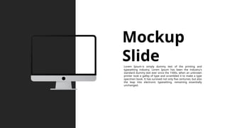 Mockup
Slide
Lorem Ipsum is simply dummy text of the printing and
typesetting industry. Lorem Ipsum has been the industry's
standard dummy text ever since the 1500s, when an unknown
printer took a galley of type and scrambled it to make a type
specimen book. It has survived not only five centuries, but also
the leap into electronic typesetting, remaining essentially
unchanged.
 