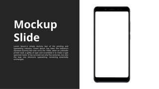 Mockup
Slide
Lorem Ipsum is simply dummy text of the printing and
typesetting industry. Lorem Ipsum has been the industry's
standard dummy text ever since the 1500s, when an unknown
printer took a galley of type and scrambled it to make a type
specimen book. It has survived not only five centuries, but also
the leap into electronic typesetting, remaining essentially
unchanged.
 