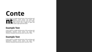 Lorem Ipsum is simply dummy text of the printing and
typesetting industry. Lorem Ipsum has been the
industry's standard dummy text ever since the 1500s.
Example Text
Lorem Ipsum is simply dummy text of the printing and
typesetting industry. Lorem Ipsum has been the
industry's standard dummy text ever since the 1500s.
Example Text
Conte
nt
Lorem Ipsum is simply dummy text of the printing and
typesetting industry. Lorem Ipsum has been the
industry's standard dummy text ever since the 1500s,
when an unknown printer took a galley of type and
scrambled it to make a type specimen book.
 