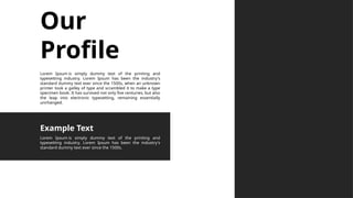 Our
Profile
Lorem Ipsum is simply dummy text of the printing and
typesetting industry. Lorem Ipsum has been the industry's
standard dummy text ever since the 1500s, when an unknown
printer took a galley of type and scrambled it to make a type
specimen book. It has survived not only five centuries, but also
the leap into electronic typesetting, remaining essentially
unchanged.
Lorem Ipsum is simply dummy text of the printing and
typesetting industry. Lorem Ipsum has been the industry's
standard dummy text ever since the 1500s.
Example Text
 