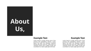 About
Us,
Lorem Ipsum is simply dummy text of the
printing and typesetting industry. Lorem
Ipsum has been the industry's standard
dummy text ever since the 1500s, when an
unknown printer took a galley of type and
scrambled it to make a type specimen book
Example Text
Lorem Ipsum is simply dummy text of the
printing and typesetting industry. Lorem
Ipsum has been the industry's standard
dummy text ever since the 1500s, when an
unknown printer took a galley of type and
scrambled it to make a type specimen book
Example Text
 