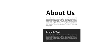About Us
Lorem Ipsum is simply dummy text of the printing and
typesetting industry. Lorem Ipsum has been the industry's
standard dummy text ever since the 1500s, when an unknown
printer took a galley of type and scrambled it to make a type
specimen book. It has survived not only five centuries, but also
the leap into electronic typesetting, remaining essentially
unchanged.
Lorem Ipsum is simply dummy text of the printing and
typesetting industry. Lorem Ipsum has been the industry's
standard dummy text ever since the 1500s, when an unknown
printer took a galley of type and scrambled it to make a type
specimen book
Example Text
 