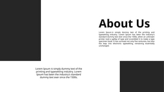 About Us
Lorem Ipsum is simply dummy text of the printing and
typesetting industry. Lorem Ipsum has been the industry's
standard dummy text ever since the 1500s, when an unknown
printer took a galley of type and scrambled it to make a type
specimen book. It has survived not only five centuries, but also
the leap into electronic typesetting, remaining essentially
unchanged.
Lorem Ipsum is simply dummy text of the
printing and typesetting industry. Lorem
Ipsum has been the industry's standard
dummy text ever since the 1500s.
 
