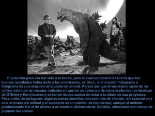 El próximo paso era dar vida a la bestia, para lo cual se debatió la técnica que tan
buenos resultados había dado a los americanos, es decir, la animación fotograma a
fotograma de una maqueta articulada del animal. Parece ser que la verdadera razón de no
utilizar este tipo de trucajes radicaba en que no se conocían de manera efectiva las técnicas
de O´Brien y Harryhausen y se tenían dudas acerca de estar a la altura de sus proyectos.
Pese a ello, se incluyeron algunas tomas sencillas con este tipo de efectos, (en especial una
cola animada del animal y el accidente de un camión de bomberos), aunque el método
predominante fue el de utilizar a un hombre disfrazado de Godzilla, alternando con tomas de
puppets del animal.
 