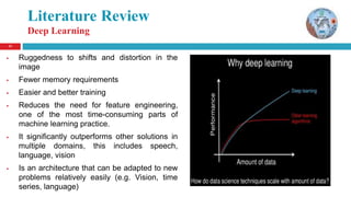 11
Literature Review
Deep Learning
 Ruggedness to shifts and distortion in the
image
 Fewer memory requirements
 Easier and better training
 Reduces the need for feature engineering,
one of the most time-consuming parts of
machine learning practice.
 It significantly outperforms other solutions in
multiple domains, this includes speech,
language, vision
 Is an architecture that can be adapted to new
problems relatively easily (e.g. Vision, time
series, language)
 