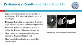 2020
Preliminary Results and Evaluation (2)
• Pupil with retina cogina has a color that is
significantly different from all other parts in
the images.
• K-means clustering is proposed to detect the
pupil without any need for human supervision
• Euclidean distance is calculated is used to
define the distance of the nearest centroid
• Then connected component labeling was
applied to detect the biggest blob
• Then morphological noise was applied to
remove noise
 