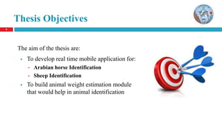6
Thesis Objectives
The aim of the thesis are:
 To develop real time mobile application for:
• Arabian horse Identification
• Sheep Identification
 To build animal weight estimation module
that would help in animal identification
 