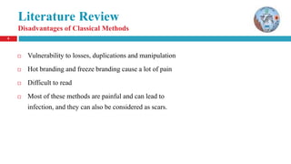 8
Literature Review
Disadvantages of Classical Methods
 Vulnerability to losses, duplications and manipulation
 Hot branding and freeze branding cause a lot of pain
 Difficult to read
 Most of these methods are painful and can lead to
infection, and they can also be considered as scars.
 