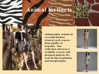 Animal Instincts Animal prints remain an essential fashion element each season - from giraffes to leopards.  Our collection showcases available screens and jacquard patterns for your design inspiration and interpretation. 