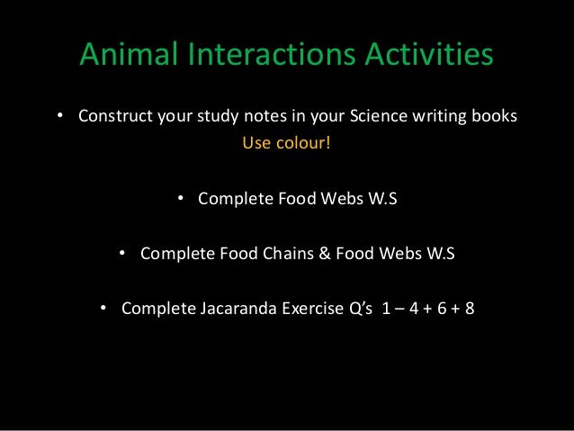 • Construct your study notes in your Science writing books
Use colour!
• Complete Food Webs W.S
• Complete Food Chains & Food Webs W.S
• Complete Jacaranda Exercise Q’s 1 – 4 + 6 + 8
Animal Interactions Activities
 