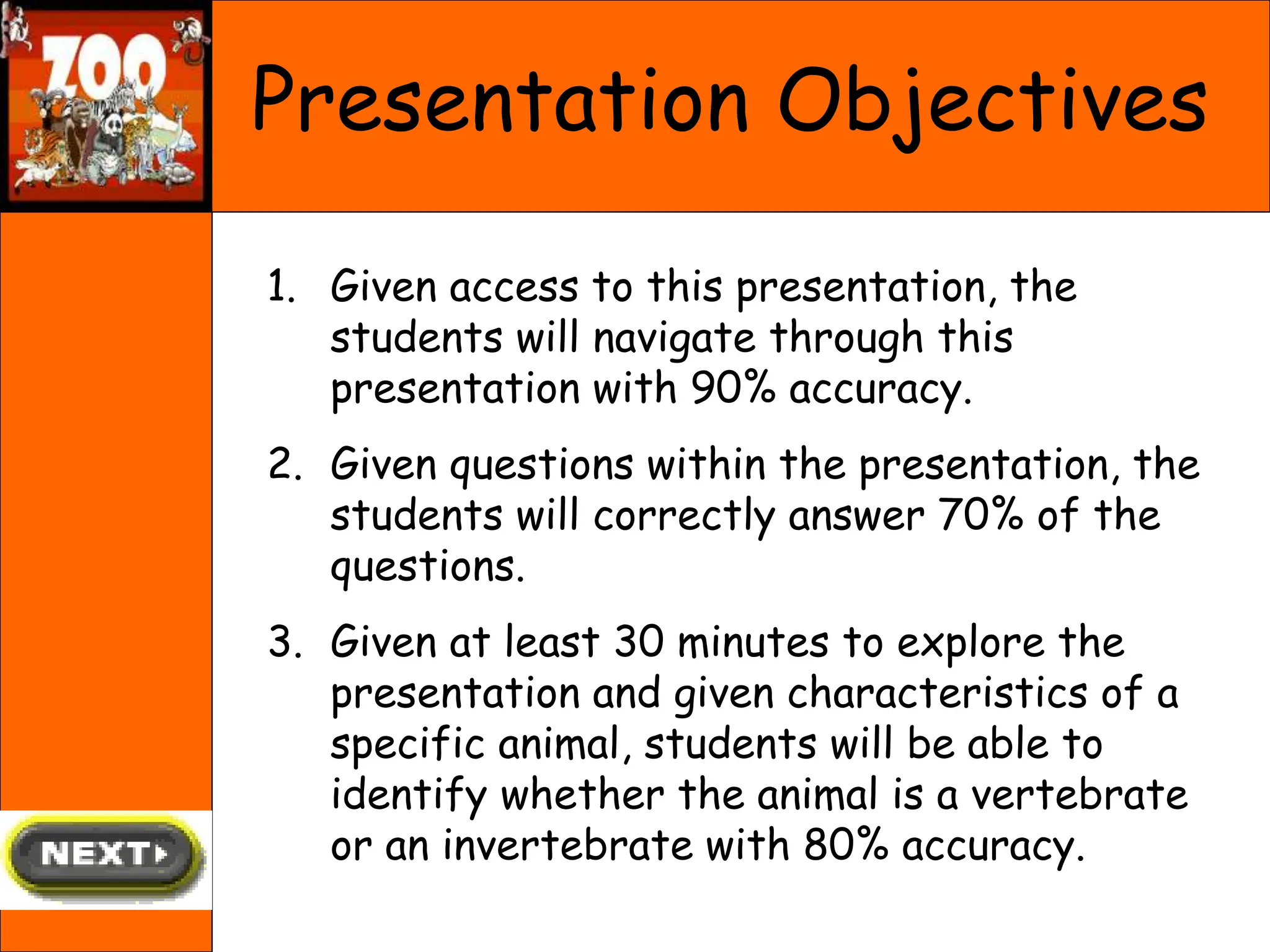 Presentation Objectives
1. Given access to this presentation, the
students will navigate through this
presentation with 90% accuracy.
2. Given questions within the presentation, the
students will correctly answer 70% of the
questions.
3. Given at least 30 minutes to explore the
presentation and given characteristics of a
specific animal, students will be able to
identify whether the animal is a vertebrate
or an invertebrate with 80% accuracy.
 