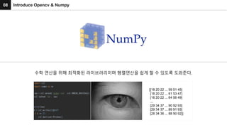 08 Introduce Opencv & Numpy
수학 연산을 위해 최적화된 라이브러리이며 행렬연산을 쉽게 할 수 있도록 도와준다.
[[18 20 22 ... 59 51 45]
[18 20 22 ... 61 53 47]
[18 20 22 ... 64 56 49]
...
[29 34 37 ... 90 92 93]
[29 34 37 ... 89 91 93]
[28 34 36 ... 88 90 92]]
 
