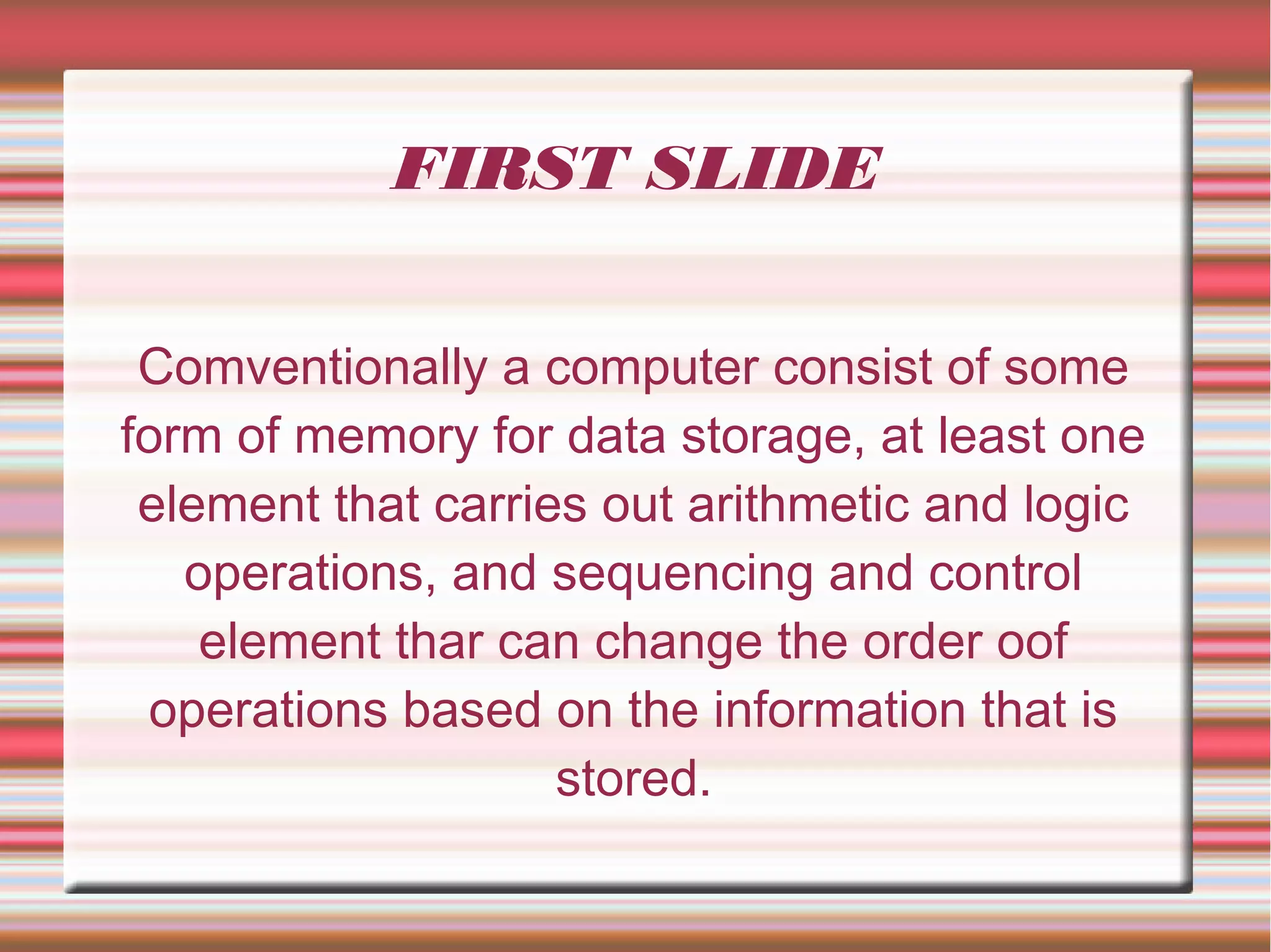 FIRST SLIDE
Comventionally a computer consist of some
form of memory for data storage, at least one
element that carries out arithmetic and logic
operations, and sequencing and control
element thar can change the order oof
operations based on the information that is
stored.
 