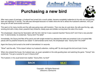 Copyright - All Rights Reserved Jokezone | Gamezone Purchasing a new bird After many years of marriage, a husband has turned into a couch potato, became completely inattentive to his wife and sat guzzling beer and watching TV all day. The wife was dismayed because no matter what she did to attract the husband's attention, he'd just shrug her off with some bored comment. This went on for many months and the wife was going crazy with boredom. Then one day at a pet store, the wife saw this big, ugly, snorting bird with a hairy chest, powerful hairy forearms, beady eyes and dribble running down the side of its mouth. The shopkeeper, observing her fascination with the bird, told her it was a special imported &quot;Goony bird&quot; and it had a very peculiar trait. To demonstrate, he exclaimed, &quot;Goony bird! The table!&quot; Immediately, the Goony bird flew off its perch and with single-minded fury attacked the table and smashed it into a hundred little pieces with its powerful forearms and claws! To demonstrate some more, the shopkeeper said, &quot;Goony bird! The shelf!&quot; Again the Goony bird turned to the shelf nd demolished it in seconds. &quot;Wow!&quot; said the wife, &quot;If this doesn't attract my husband's attention, nothing will!&quot; So she bought the bird and took it home. When she entered the house, the husband was, as usual, sprawled on the sofa guzzling beer and watching the game. &quot;Honey!&quot; she exclaimed, &quot;I've got a surprise for you! A Goony bird!&quot; The husband, in his usual bored tone replied, &quot;Goony Bird, my foot!&quot; 