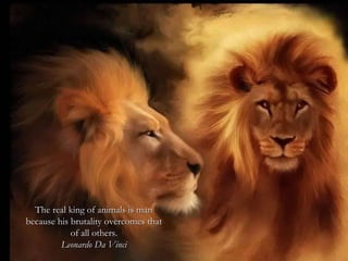 The real king of animals is man  because his brutality overcomes that  of all others.   Leonardo Da Vinci  