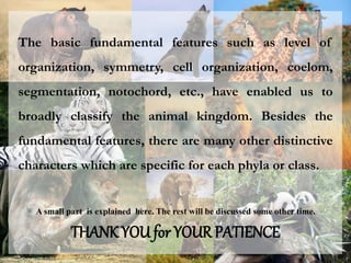 The basic fundamental features such as level of
organization, symmetry, cell organization, coelom,
segmentation, notochord, etc., have enabled us to
broadly classify the animal kingdom. Besides the
fundamental features, there are many other distinctive
characters which are specific for each phyla or class.
A small part is explained here. The rest will be discussed some other time.
THANK YOU for YOUR PATIENCE
 