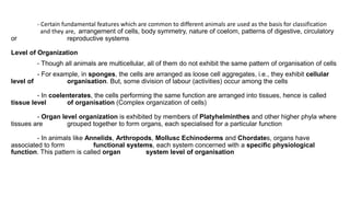 - Certain fundamental features which are common to different animals are used as the basis for classification
and they are, arrangement of cells, body symmetry, nature of coelom, patterns of digestive, circulatory
or reproductive systems
Level of Organization
- Though all animals are multicellular, all of them do not exhibit the same pattern of organisation of cells
- For example, in sponges, the cells are arranged as loose cell aggregates, i.e., they exhibit cellular
level of organisation. But, some division of labour (activities) occur among the cells
- In coelenterates, the cells performing the same function are arranged into tissues, hence is called
tissue level of organisation (Complex organization of cells)
- Organ level organization is exhibited by members of Platyhelminthes and other higher phyla where
tissues are grouped together to form organs, each specialised for a particular function
- In animals like Annelids, Arthropods, Mollusc Echinoderms and Chordates, organs have
associated to form functional systems, each system concerned with a specific physiological
function. This pattern is called organ system level of organisation
 
