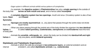 - Organ system in different animals exhibit various patterns of complexities
- For example, the digestive system in Platyhelminthes has only a single opening to the outside of
the body that serves as both mouth and anus, and is hence called incomplete
- A complete digestive system has two openings, mouth and anus. Circulatory system is also of two
types, Open and Closed
Symmetry
- Sponges are mostly asymmetrical, i.e., any plane that passes through the centre does not divide
them into equal halves
- When any plane passing through the central axis of the body divides the organism into two identical
halves, it is called radial symmetry, Coelenterates, ctenophores and echinoderms have this kind
of body plan
- Animals like annelids, arthropods, etc., where the body can be divided into identical left and right
halves in only one plane, exhibit bilateral symmetry
Diploblastic and Triploblastic Organisation
- Animals in which the cells are arranged in two embryonic layers, an external ectoderm and an
internal endoderm, are called diploblastic animals, e.g., coelenterates
 