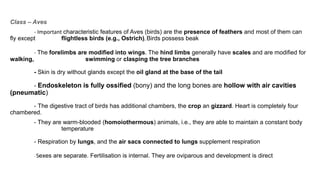 Class – Aves
- Important characteristic features of Aves (birds) are the presence of feathers and most of them can
fly except flightless birds (e.g., Ostrich), Birds possess beak
- The forelimbs are modified into wings. The hind limbs generally have scales and are modified for
walking, swimming or clasping the tree branches
- Skin is dry without glands except the oil gland at the base of the tail
- Endoskeleton is fully ossified (bony) and the long bones are hollow with air cavities
(pneumatic)
- The digestive tract of birds has additional chambers, the crop an gizzard. Heart is completely four
chambered.
- They are warm-blooded (homoiothermous) animals, i.e., they are able to maintain a constant body
temperature
- Respiration by lungs, and the air sacs connected to lungs supplement respiration
- Sexes are separate. Fertilisation is internal. They are oviparous and development is direct
 
