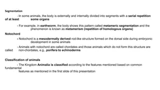 Segmentation
- In some animals, the body is externally and internally divided into segments with a serial repetition
of at least some organs
- For example, in earthworm, the body shows this pattern called metameric segmentation and the
phenomenon is known as metamerism (repetition of homologous organs)
Notochord
- Notochord is a mesodermally derived rod-like structure formed on the dorsal side during embryonic
development in some animals
- Animals with notochord are called chordates and those animals which do not form this structure are
called non-chordates, e.g., porifera to echinoderms
Classification of animals
- The Kingdom Animalia is classified according to the features mentioned based on common
fundamental
features as mentioned in the first slide of this presentation
 