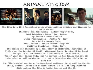 Animal Kingdom
The film is a 2010 Australian crime drama/thriller written and directed by
David Michod.
Starring: Ben Mendelsohn - Andrew ‘Pope’ Cody,
Joel Edgerton - Barry ‘Baz’ Brown,
Guy Pearce - Nathan Leckie
James Frencheville - Joshua ‘J’ Cody,
Luke Ford - Darren Cody,
Jacki Weaver - Janine ‘Smurf’ Cody and
Sullivan Stapleton - Craig Cody.
The script was inspired by a real story in Melbourne, Australia in
1988; when the Pettingill Family witnessed Trevor Pettingill be found
not-guilty of the murder of 2 Victorian Police Officers.
The 17 year-old, Joshua Cody, has to survive in his family who are all
criminals, as well as whether to trust a detective who thinks he can
save him.
The film branched out to an international audience; being sold to the UK,
Italy, France, Canada and Eastern Europe. As well as Sony Pictures
distributing the film to Latin America and the US.
 