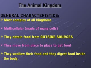 The Animal Kingdom

GENERAL CHARACTERISTICS:
 Most complex of all kingdoms

 Multicellular (made of many cells)

 They obtain food from OUTSIDE SOURCES

 They move from place to place to get food

 They swallow their food and they digest food inside
  the body.
                                              1
 