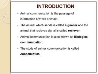 INTRODUCTION
 Animal communication is the passage of
information b/w two animals.
 The animal which sends is called signaller and the
animal that recieves signal is called reciever.
 Animal communication is also known as Biological
communication.
 The study of animal communication is called
Zoosemiotics
 