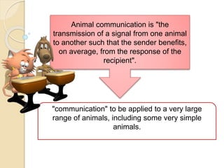 Animal communication is "the
transmission of a signal from one animal
to another such that the sender benefits,
on average, from the response of the
recipient".
"communication" to be applied to a very large
range of animals, including some very simple
animals.
 