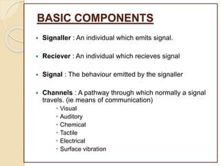 BASIC COMPONENTS
 Signaller : An individual which emits signal.
 Reciever : An individual which recieves signal
 Signal : The behaviour emitted by the signaller
 Channels : A pathway through which normally a signal
travels. (ie means of communication)
 Visual
 Auditory
 Chemical
 Tactile
 Electrical
 Surface vibration
 