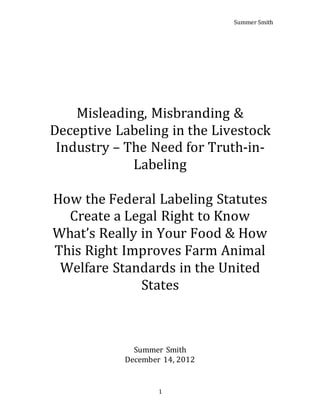 Summer Smith
1
Misleading, Misbranding &
Deceptive Labeling in the Livestock
Industry – The Need for Truth-in-
Labeling
How the Federal Labeling Statutes
Create a Legal Right to Know
What’s Really in Your Food & How
This Right Improves Farm Animal
Welfare Standards in the United
States
Summer Smith
December 14, 2012
 