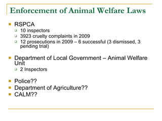 Enforcement of Animal Welfare Laws  RSPCA 10 inspectors 3923 cruelty complaints in 2009 12 prosecutions in 2009 – 6 successful (3 dismissed, 3 pending trial)  Department of Local Government – Animal Welfare Unit 2 Inspectors  Police?? Department of Agriculture?? CALM?? 