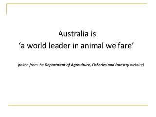 Australia is  ‘ a world leader in animal welfare’   (taken from the  Department of Agriculture, Fisheries and Forestry  website) 
