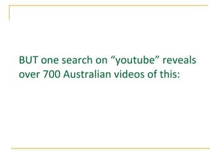 BUT one search on “youtube” reveals over 700 Australian videos of this:   