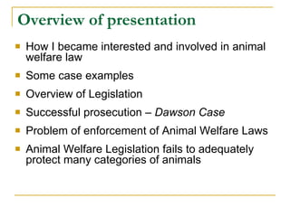 Overview of presentation How I became interested and involved in animal welfare law Some case examples Overview of Legislation  Successful prosecution –  Dawson Case Problem of enforcement of Animal Welfare Laws  Animal Welfare Legislation fails to adequately protect many categories of animals 