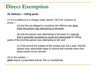 Direct Exemption  24. Defence — killing pests (1) It is a defence to a charge under section 19(1) for a person to prove — (a) that the act alleged to constitute the offence was  done while the person was attempting to kill pests ; (b) that the person was attempting to kill pests in a  manner that is generally accepted as usual and reasonable  for killing  pests of the kind the person was attempting to kill; and (c) if the animal the subject of the charge was not a pest, that the  person took reasonable steps to ensure that animals other than  pests would not be harmed. (2) In this section — pest  means a prescribed animal, fish or invertebrate. 