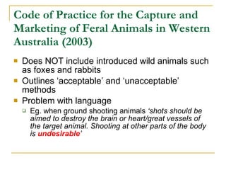 Code of Practice for the Capture and Marketing of Feral Animals in Western Australia (2003) Does NOT include introduced wild animals such as foxes and rabbits Outlines ‘acceptable’ and ‘unacceptable’ methods  Problem with language Eg. when ground shooting animals  ‘shots should be aimed to destroy the brain or heart/great vessels of the target animal. Shooting at other parts of the body is  undesirable ’   