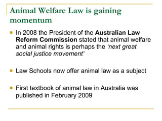 Animal Welfare Law is gaining momentum In 2008 the President of the  Australian Law Reform Commission  stated that animal welfare and animal rights is perhaps the  ‘next great social justice movement’  Law Schools now offer animal law as a subject  First textbook of animal law in Australia was published in February 2009   