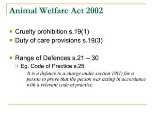 Animal Welfare Act 2002 Cruelty prohibition s.19(1) Duty of care provisions s.19(3) Range of Defences s.21 – 30 Eg. Code of Practice s.25 It is a defence to a charge under section 19(1) for a person to prove that the person was acting in accordance with a relevant code of practice. 