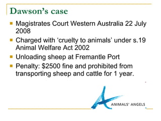 Dawson’s case  Magistrates Court Western Australia 22 July 2008  Charged with ‘cruelty to animals’ under s.19 Animal Welfare Act 2002 Unloading sheep at Fremantle Port Penalty: $2500 fine and prohibited from transporting sheep and cattle for 1 year. 