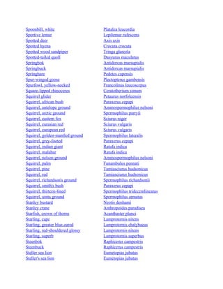 Spoonbill, white
Sportive lemur
Spotted deer
Spotted hyena
Spotted wood sandpiper
Spotted-tailed quoll
Springbok
Springbuck
Springhare
Spur-winged goose
Spurfowl, yellow-necked
Square-lipped rhinoceros
Squirrel glider
Squirrel, african bush
Squirrel, antelope ground
Squirrel, arctic ground
Squirrel, eastern fox
Squirrel, eurasian red
Squirrel, european red
Squirrel, golden-mantled ground
Squirrel, grey-footed
Squirrel, indian giant
Squirrel, malabar
Squirrel, nelson ground
Squirrel, palm
Squirrel, pine
Squirrel, red
Squirrel, richardson's ground
Squirrel, smith's bush
Squirrel, thirteen-lined
Squirrel, uinta ground
Stanley bustard
Stanley crane
Starfish, crown of thorns
Starling, cape
Starling, greater blue-eared
Starling, red-shouldered glossy
Starling, superb
Steenbok
Steenbuck
Steller sea lion
Steller's sea lion

Platalea leucordia
Lepilemur rufescens
Axis axis
Crocuta crocuta
Tringa glareola
Dasyurus maculatus
Antidorcas marsupialis
Antidorcas marsupialis
Pedetes capensis
Plectopterus gambensis
Francolinus leucoscepus
Ceratotherium simum
Petaurus norfolcensis
Paraxerus cepapi
Ammospermophilus nelsoni
Spermophilus parryii
Sciurus niger
Sciurus vulgaris
Sciurus vulgaris
Spermophilus lateralis
Paraxerus cepapi
Ratufa indica
Ratufa indica
Ammospermophilus nelsoni
Funambulus pennati
Tamiasciurus hudsonicus
Tamiasciurus hudsonicus
Spermophilus richardsonii
Paraxerus cepapi
Spermophilus tridecemlineatus
Spermophilus armatus
Neotis denhami
Anthropoides paradisea
Acanthaster planci
Lamprotornis nitens
Lamprotornis chalybaeus
Lamprotornis nitens
Lamprotornis superbus
Raphicerus campestris
Raphicerus campestris
Eumetopias jubatus
Eumetopias jubatus

 