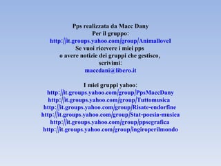 Pps realizzata da Macc Dany Per il gruppo: http://it.groups.yahoo.com/group/AnimalloveI Se vuoi ricevere i miei pps  o avere notizie dei gruppi che gestisco,  scrivimi: [email_address] I miei gruppi yahoo: http://it.groups.yahoo.com/group/PpsMaccDany http://it.groups.yahoo.com/group/Tuttomusica    http://it.groups.yahoo.com/group/Risate-endorfine   http://it.groups.yahoo.com/group/Stat-poesia-musica http://it.groups.yahoo.com/group/ppsegrafica   http://it.groups.yahoo.com/group/ingiroperilmondo 