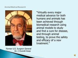 “ Virtually every major medical advance for both humans and animals has been achieved through biomedical research using animal models to study and find a cure for disease, and through animal testing, to prove the safety and efficacy of a new treatment.”  Former U.S. Surgeon General  Dr. C Everett Koop 