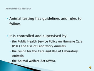 Animal testing has guidelines and rules to follow. It is controlled and supervised by:  the Public Health Service Policy on Humane Care (PHC) and Use of Laboratory Animals the Guide for the Care and Use of Laboratory Animals the Animal Welfare Act (AWA).  